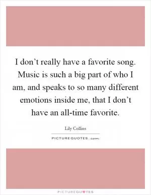 I don’t really have a favorite song. Music is such a big part of who I am, and speaks to so many different emotions inside me, that I don’t have an all-time favorite Picture Quote #1