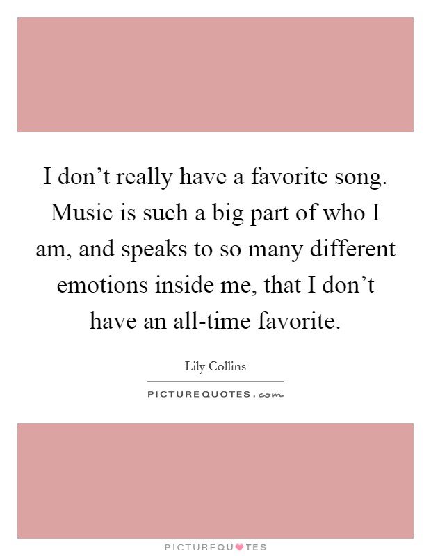 I don't really have a favorite song. Music is such a big part of who I am, and speaks to so many different emotions inside me, that I don't have an all-time favorite. Picture Quote #1