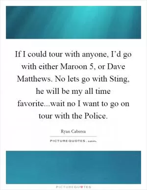 If I could tour with anyone, I’d go with either Maroon 5, or Dave Matthews. No lets go with Sting, he will be my all time favorite...wait no I want to go on tour with the Police Picture Quote #1