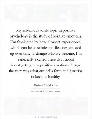 My all-time favorite topic in positive psychology is the study of positive emotions. I’m fascinated by how pleasant experiences, which can be so subtle and fleeting, can add up over time to change who we become. I’m especially excited these days about investigating how positive emotions change the very ways that our cells form and function to keep us healthy Picture Quote #1