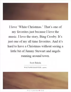 I love ‘White Christmas.’ That’s one of my favorites just because I love the music. I love the story, Bing Crosby. It’s just one of my all time favorites. And it’s hard to have a Christmas without seeing a little bit of Jimmy Stewart and angels running around town Picture Quote #1