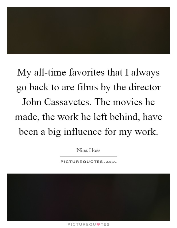 My all-time favorites that I always go back to are films by the director John Cassavetes. The movies he made, the work he left behind, have been a big influence for my work. Picture Quote #1