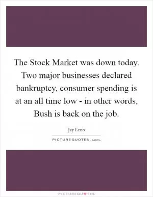 The Stock Market was down today. Two major businesses declared bankruptcy, consumer spending is at an all time low - in other words, Bush is back on the job Picture Quote #1