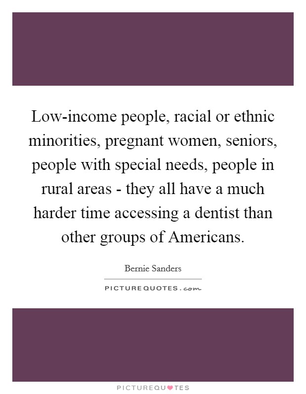 Low-income people, racial or ethnic minorities, pregnant women, seniors, people with special needs, people in rural areas - they all have a much harder time accessing a dentist than other groups of Americans. Picture Quote #1