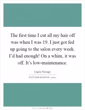 The first time I cut all my hair off was when I was 19. I just got fed up going to the salon every week. I’d had enough! On a whim, it was off. It’s low-maintenance Picture Quote #1