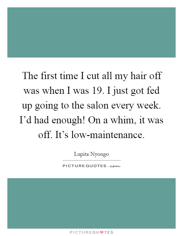 The first time I cut all my hair off was when I was 19. I just got fed up going to the salon every week. I'd had enough! On a whim, it was off. It's low-maintenance. Picture Quote #1