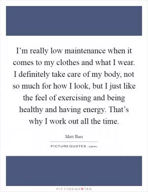 I’m really low maintenance when it comes to my clothes and what I wear. I definitely take care of my body, not so much for how I look, but I just like the feel of exercising and being healthy and having energy. That’s why I work out all the time Picture Quote #1