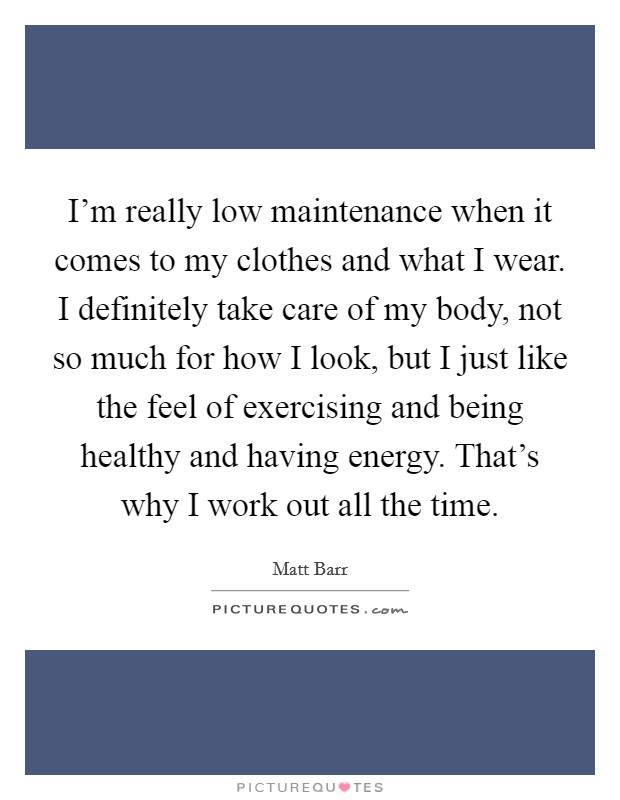 I'm really low maintenance when it comes to my clothes and what I wear. I definitely take care of my body, not so much for how I look, but I just like the feel of exercising and being healthy and having energy. That's why I work out all the time. Picture Quote #1