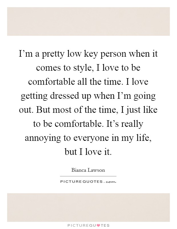 I'm a pretty low key person when it comes to style, I love to be comfortable all the time. I love getting dressed up when I'm going out. But most of the time, I just like to be comfortable. It's really annoying to everyone in my life, but I love it. Picture Quote #1