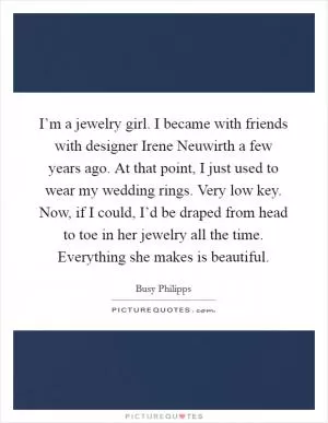 I’m a jewelry girl. I became with friends with designer Irene Neuwirth a few years ago. At that point, I just used to wear my wedding rings. Very low key. Now, if I could, I’d be draped from head to toe in her jewelry all the time. Everything she makes is beautiful Picture Quote #1