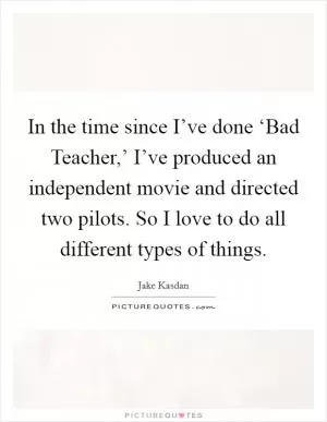 In the time since I’ve done ‘Bad Teacher,’ I’ve produced an independent movie and directed two pilots. So I love to do all different types of things Picture Quote #1