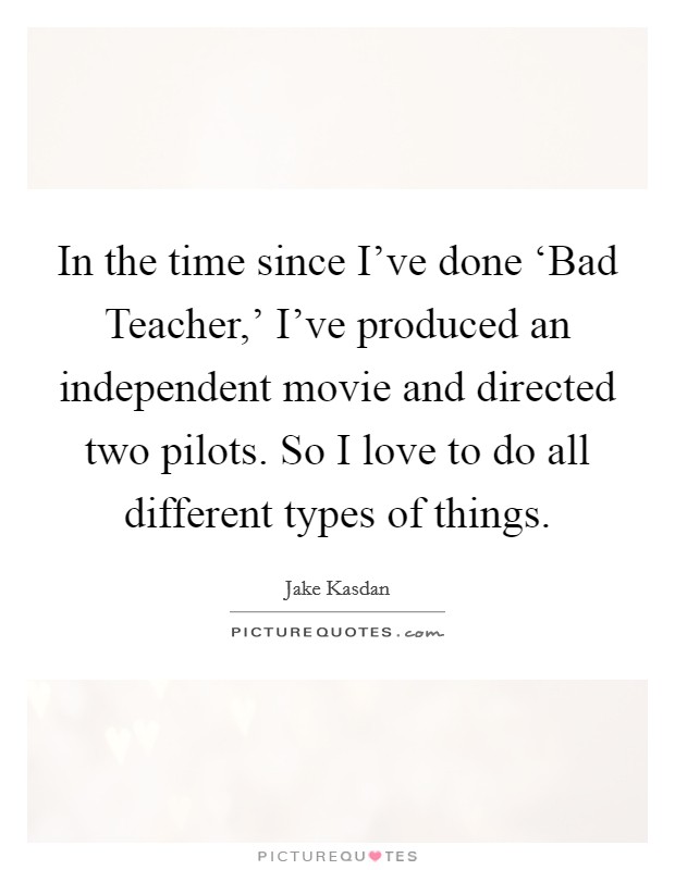 In the time since I've done ‘Bad Teacher,' I've produced an independent movie and directed two pilots. So I love to do all different types of things. Picture Quote #1