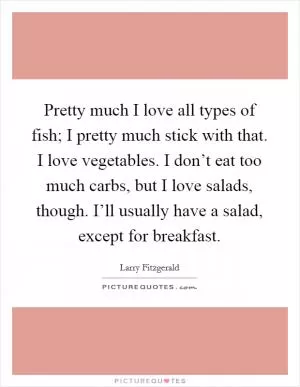 Pretty much I love all types of fish; I pretty much stick with that. I love vegetables. I don’t eat too much carbs, but I love salads, though. I’ll usually have a salad, except for breakfast Picture Quote #1