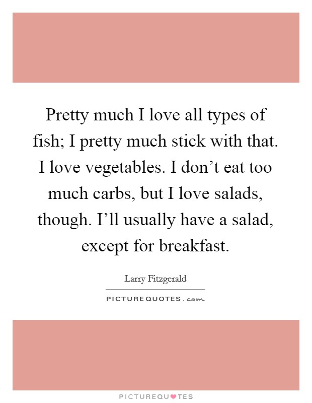 Pretty much I love all types of fish; I pretty much stick with that. I love vegetables. I don't eat too much carbs, but I love salads, though. I'll usually have a salad, except for breakfast. Picture Quote #1