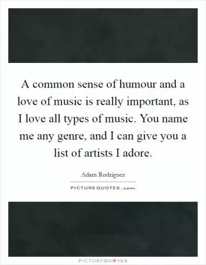 A common sense of humour and a love of music is really important, as I love all types of music. You name me any genre, and I can give you a list of artists I adore Picture Quote #1
