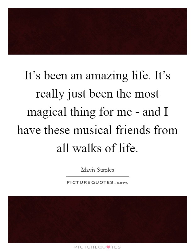 It's been an amazing life. It's really just been the most magical thing for me - and I have these musical friends from all walks of life. Picture Quote #1