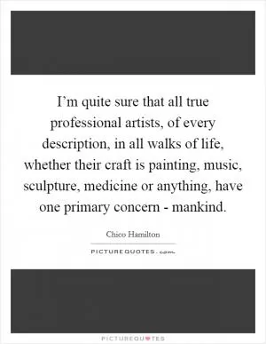 I’m quite sure that all true professional artists, of every description, in all walks of life, whether their craft is painting, music, sculpture, medicine or anything, have one primary concern - mankind Picture Quote #1