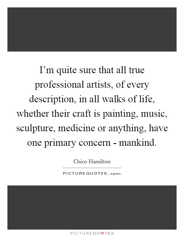 I'm quite sure that all true professional artists, of every description, in all walks of life, whether their craft is painting, music, sculpture, medicine or anything, have one primary concern - mankind. Picture Quote #1