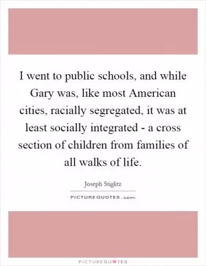 I went to public schools, and while Gary was, like most American cities, racially segregated, it was at least socially integrated - a cross section of children from families of all walks of life Picture Quote #1