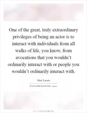 One of the great, truly extraordinary privileges of being an actor is to interact with individuals from all walks of life, you know, from avocations that you wouldn’t ordinarily interact with or people you wouldn’t ordinarily interact with Picture Quote #1