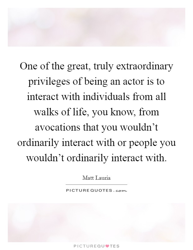 One of the great, truly extraordinary privileges of being an actor is to interact with individuals from all walks of life, you know, from avocations that you wouldn't ordinarily interact with or people you wouldn't ordinarily interact with. Picture Quote #1