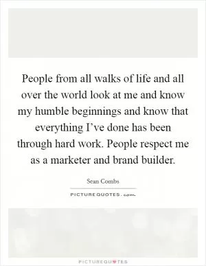 People from all walks of life and all over the world look at me and know my humble beginnings and know that everything I’ve done has been through hard work. People respect me as a marketer and brand builder Picture Quote #1
