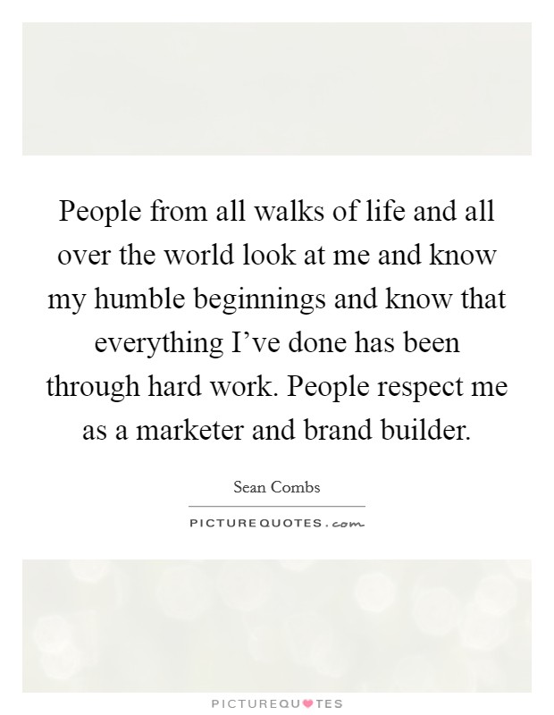 People from all walks of life and all over the world look at me and know my humble beginnings and know that everything I've done has been through hard work. People respect me as a marketer and brand builder. Picture Quote #1