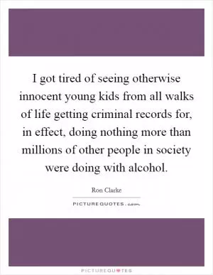 I got tired of seeing otherwise innocent young kids from all walks of life getting criminal records for, in effect, doing nothing more than millions of other people in society were doing with alcohol Picture Quote #1