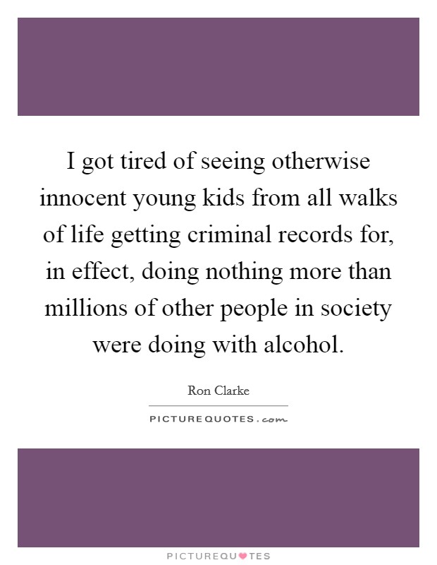 I got tired of seeing otherwise innocent young kids from all walks of life getting criminal records for, in effect, doing nothing more than millions of other people in society were doing with alcohol. Picture Quote #1
