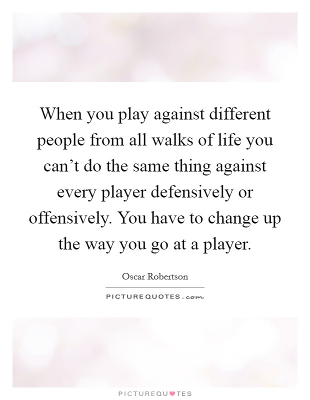 When you play against different people from all walks of life you can't do the same thing against every player defensively or offensively. You have to change up the way you go at a player. Picture Quote #1