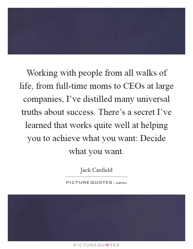 Working with people from all walks of life, from full-time moms to CEOs at large companies, I've distilled many universal truths about success. There's a secret I've learned that works quite well at helping you to achieve what you want: Decide what you want. Picture Quote #1
