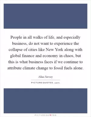 People in all walks of life, and especially business, do not want to experience the collapse of cities like New York along with global finance and economy in chaos, but this is what business faces if we continue to attribute climate change to fossil fuels alone Picture Quote #1
