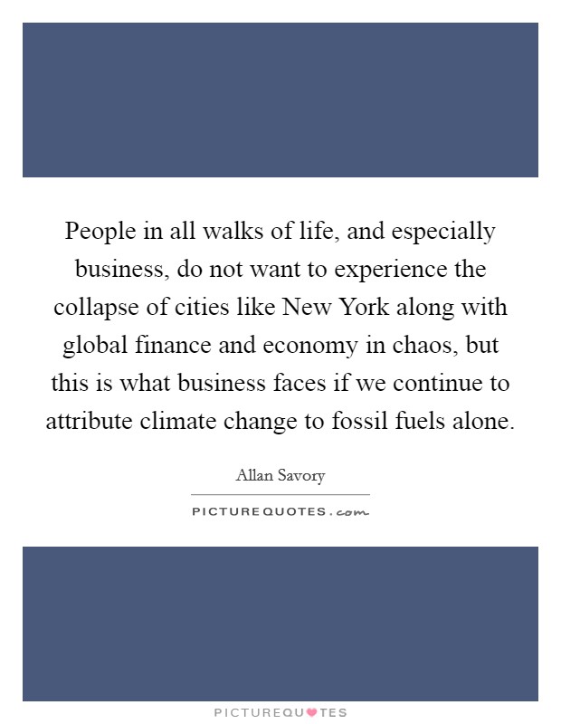 People in all walks of life, and especially business, do not want to experience the collapse of cities like New York along with global finance and economy in chaos, but this is what business faces if we continue to attribute climate change to fossil fuels alone. Picture Quote #1
