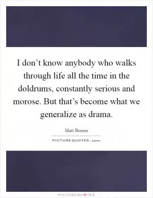 I don’t know anybody who walks through life all the time in the doldrums, constantly serious and morose. But that’s become what we generalize as drama Picture Quote #1