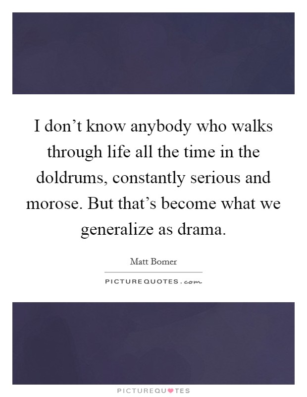 I don't know anybody who walks through life all the time in the doldrums, constantly serious and morose. But that's become what we generalize as drama. Picture Quote #1