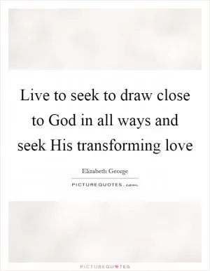 Live to seek to draw close to God in all ways and seek His transforming love Picture Quote #1