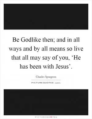 Be Godlike then; and in all ways and by all means so live that all may say of you, ‘He has been with Jesus’ Picture Quote #1