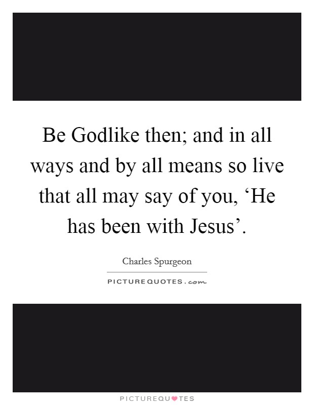 Be Godlike then; and in all ways and by all means so live that all may say of you, ‘He has been with Jesus'. Picture Quote #1
