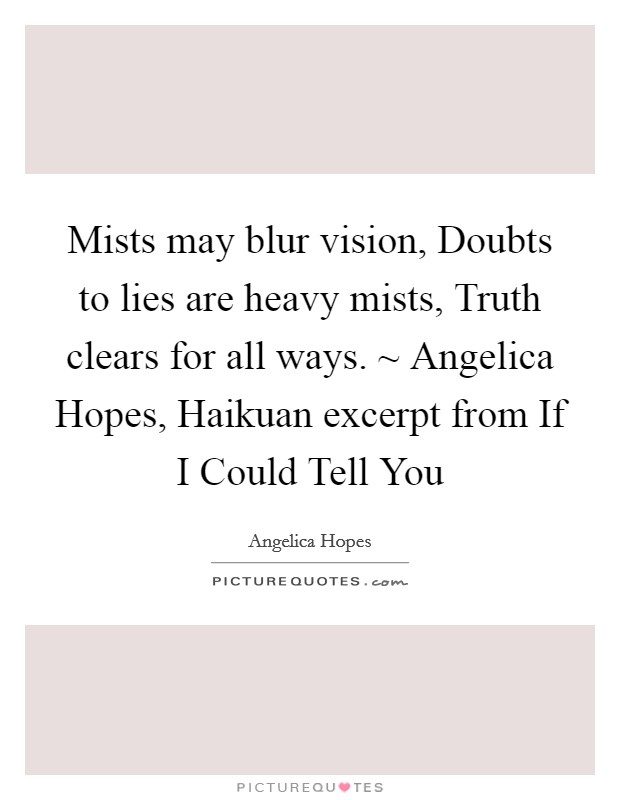 Mists may blur vision, Doubts to lies are heavy mists, Truth clears for all ways. ~ Angelica Hopes, Haikuan excerpt from If I Could Tell You Picture Quote #1