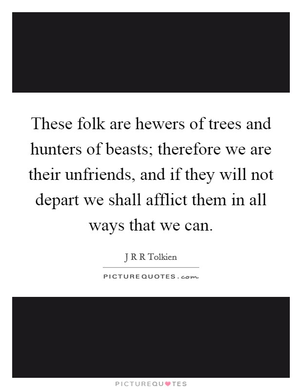 These folk are hewers of trees and hunters of beasts; therefore we are their unfriends, and if they will not depart we shall afflict them in all ways that we can. Picture Quote #1