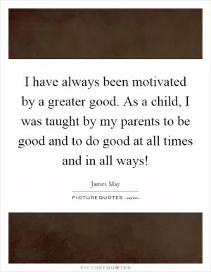 I have always been motivated by a greater good. As a child, I was taught by my parents to be good and to do good at all times and in all ways! Picture Quote #1