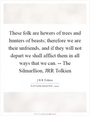 These folk are hewers of trees and hunters of beasts; therefore we are their unfriends, and if they will not depart we shall afflict them in all ways that we can. -- The Silmarllion, JRR Tolkien Picture Quote #1