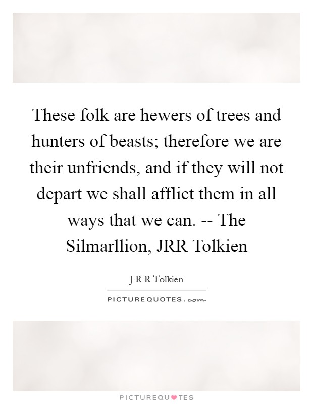 These folk are hewers of trees and hunters of beasts; therefore we are their unfriends, and if they will not depart we shall afflict them in all ways that we can. -- The Silmarllion, JRR Tolkien Picture Quote #1