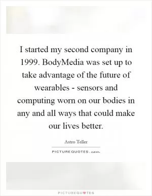 I started my second company in 1999. BodyMedia was set up to take advantage of the future of wearables - sensors and computing worn on our bodies in any and all ways that could make our lives better Picture Quote #1