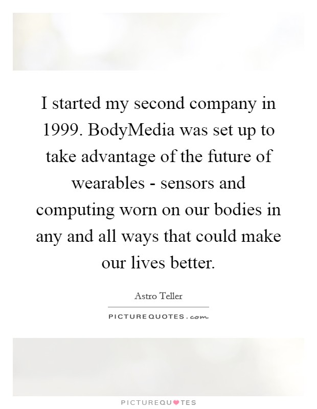I started my second company in 1999. BodyMedia was set up to take advantage of the future of wearables - sensors and computing worn on our bodies in any and all ways that could make our lives better. Picture Quote #1
