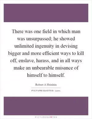 There was one field in which man was unsurpassed; he showed unlimited ingenuity in devising bigger and more efficient ways to kill off, enslave, harass, and in all ways make an unbearable nuisance of himself to himself Picture Quote #1