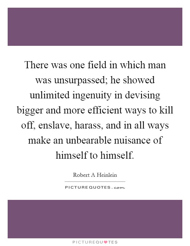 There was one field in which man was unsurpassed; he showed unlimited ingenuity in devising bigger and more efficient ways to kill off, enslave, harass, and in all ways make an unbearable nuisance of himself to himself. Picture Quote #1