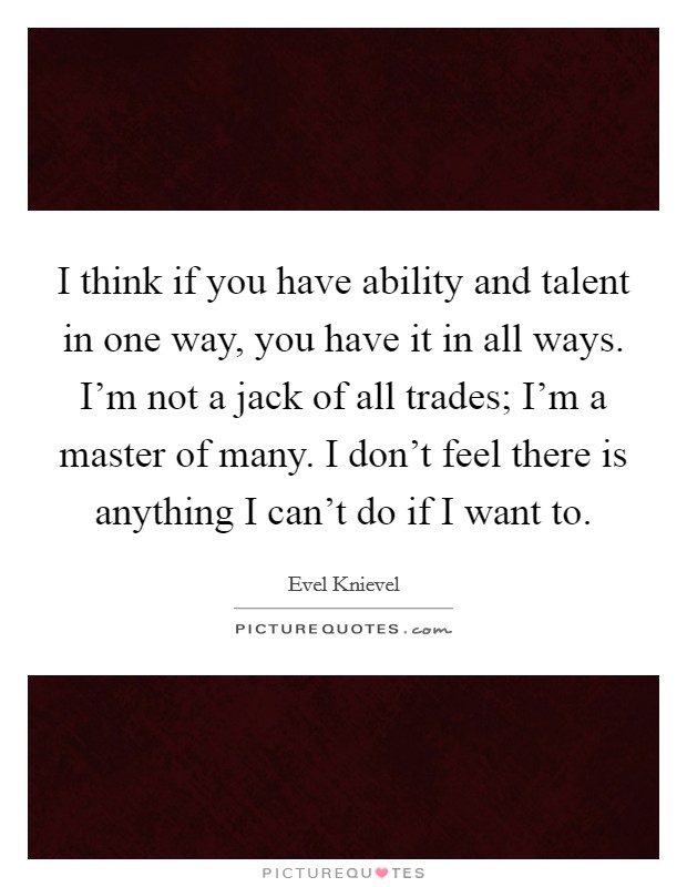 I think if you have ability and talent in one way, you have it in all ways. I'm not a jack of all trades; I'm a master of many. I don't feel there is anything I can't do if I want to. Picture Quote #1