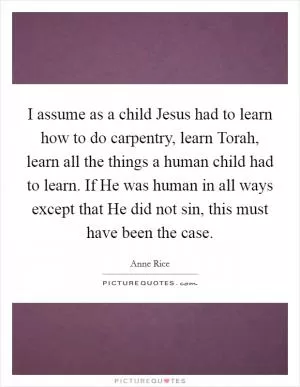 I assume as a child Jesus had to learn how to do carpentry, learn Torah, learn all the things a human child had to learn. If He was human in all ways except that He did not sin, this must have been the case Picture Quote #1