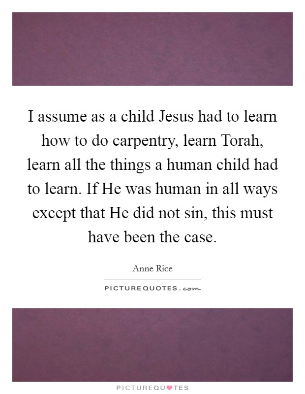 I assume as a child Jesus had to learn how to do carpentry, learn Torah, learn all the things a human child had to learn. If He was human in all ways except that He did not sin, this must have been the case. Picture Quote #1